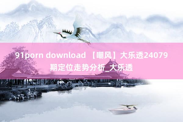 91porn download 【嘲风】大乐透24079期定位走势分析_大乐透