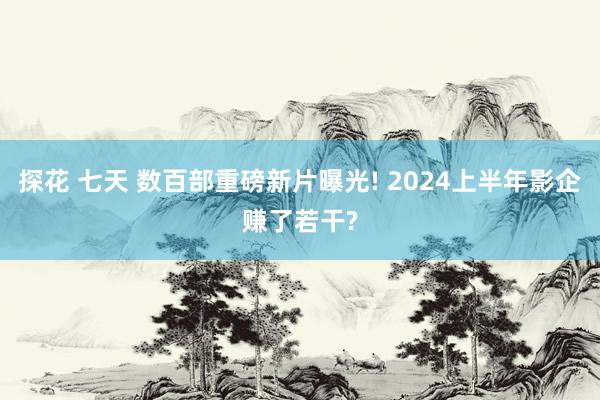 探花 七天 数百部重磅新片曝光! 2024上半年影企赚了若干?