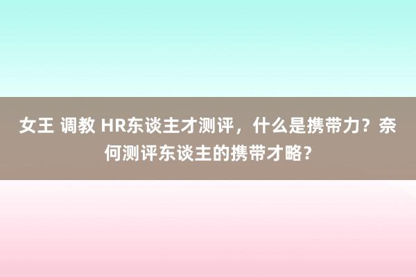 女王 调教 HR东谈主才测评，什么是携带力？奈何测评东谈主的携带才略？