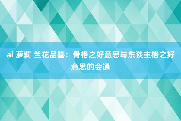 ai 萝莉 兰花品鉴：骨格之好意思与东谈主格之好意思的会通