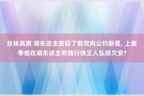 丝袜高跟 湖东谈主签回了前双向公约新星， 上赛季他在湖东谈主和独行侠王人弘扬欠安?