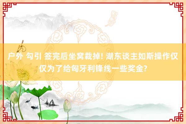 户外 勾引 签完后坐窝裁掉! 湖东谈主如斯操作仅仅为了给匈牙利锋线一些奖金?