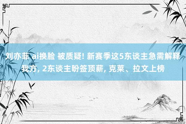 刘亦菲 ai换脸 被质疑! 新赛季这5东谈主急需解释我方， 2东谈主盼签顶薪， 克莱、拉文上榜