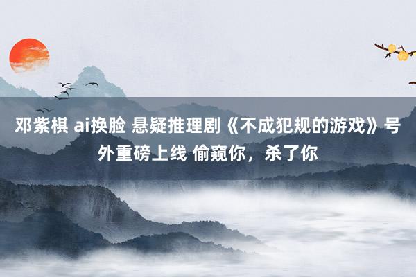 邓紫棋 ai换脸 悬疑推理剧《不成犯规的游戏》号外重磅上线 偷窥你，杀了你