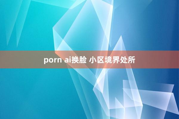 porn ai换脸 小区境界处所