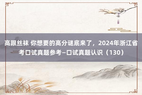 高跟丝袜 你想要的高分谜底来了，2024年浙江省考口试真题参考—口试真题认识（130）