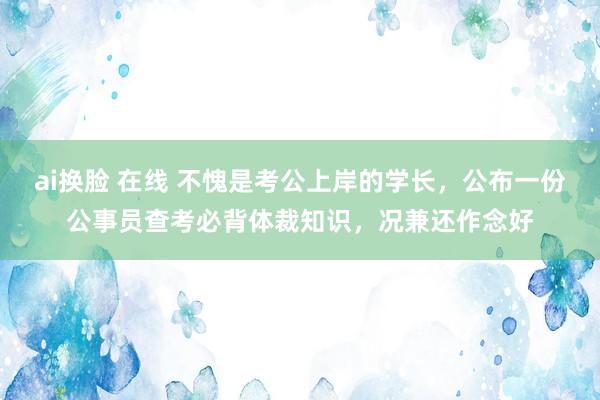 ai换脸 在线 不愧是考公上岸的学长，公布一份公事员查考必背体裁知识，况兼还作念好