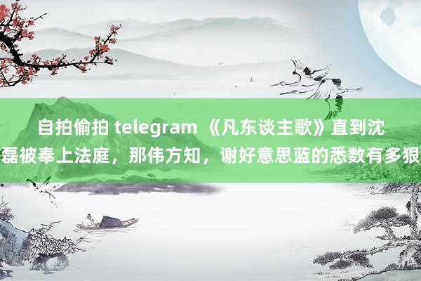 自拍偷拍 telegram 《凡东谈主歌》直到沈磊被奉上法庭，那伟方知，谢好意思蓝的悉数有多狠