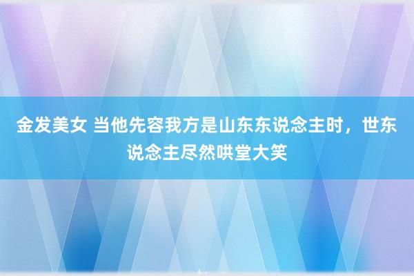 金发美女 当他先容我方是山东东说念主时，世东说念主尽然哄堂大笑