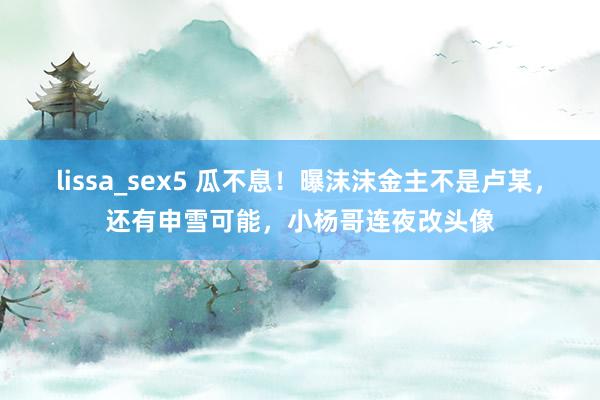 lissa_sex5 瓜不息！曝沫沫金主不是卢某，还有申雪可能，小杨哥连夜改头像