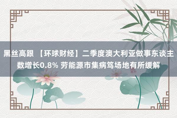 黑丝高跟 【环球财经】二季度澳大利亚做事东谈主数增长0.8% 劳能源市集病笃场地有所缓解