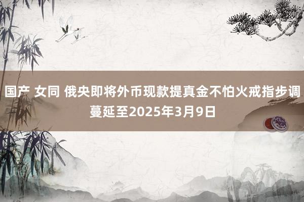 国产 女同 俄央即将外币现款提真金不怕火戒指步调蔓延至2025年3月9日