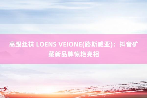 高跟丝袜 LOENS VEIONE(路斯威亚)：抖音矿藏新品牌惊艳亮相