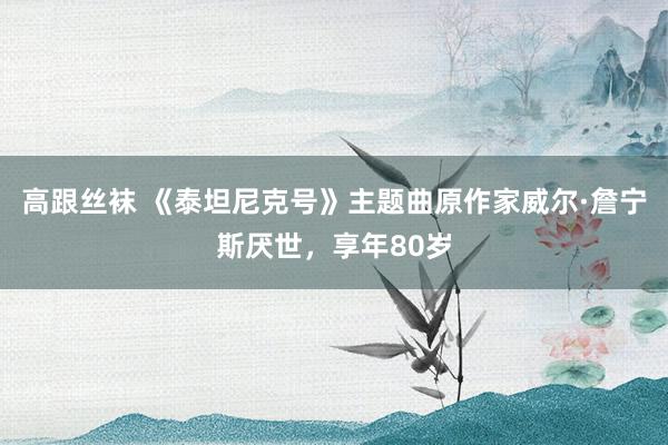 高跟丝袜 《泰坦尼克号》主题曲原作家威尔·詹宁斯厌世，享年80岁