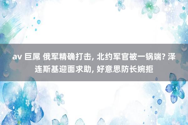 av 巨屌 俄军精确打击， 北约军官被一锅端? 泽连斯基迎面求助， 好意思防长婉拒