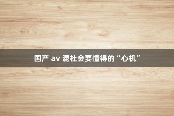 国产 av 混社会要懂得的“心机”