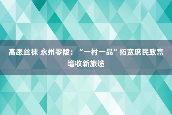 高跟丝袜 永州零陵：“一村一品”拓宽庶民致富增收新旅途