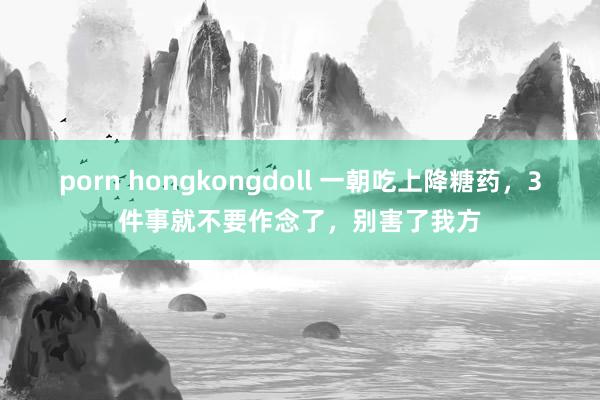 porn hongkongdoll 一朝吃上降糖药，3件事就不要作念了，别害了我方