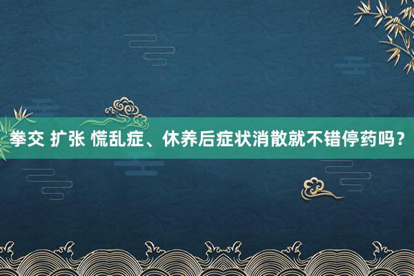 拳交 扩张 慌乱症、休养后症状消散就不错停药吗？