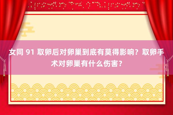 女同 91 取卵后对卵巢到底有莫得影响？取卵手术对卵巢有什么伤害？