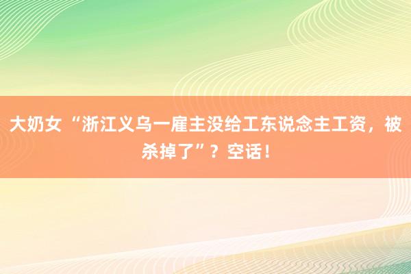 大奶女 “浙江义乌一雇主没给工东说念主工资，被杀掉了”？空话！