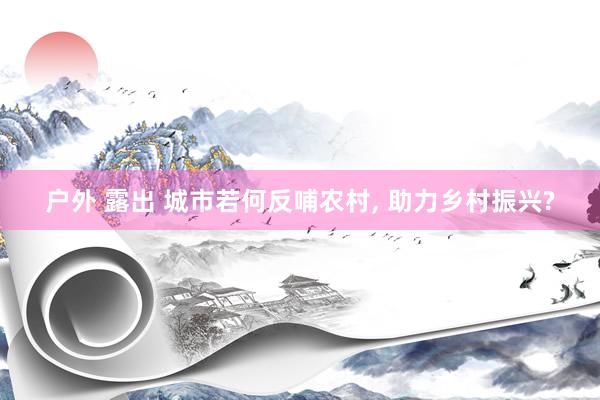 户外 露出 城市若何反哺农村， 助力乡村振兴?