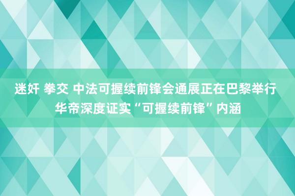 迷奸 拳交 中法可握续前锋会通展正在巴黎举行 华帝深度证实“可握续前锋”内涵