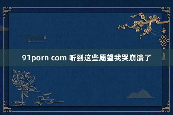 91porn com 听到这些愿望我哭崩溃了