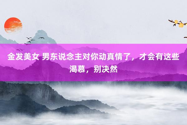 金发美女 男东说念主对你动真情了，才会有这些渴慕，别决然