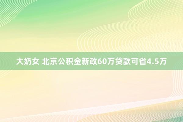 大奶女 北京公积金新政60万贷款可省4.5万