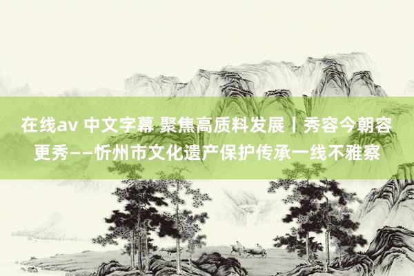 在线av 中文字幕 聚焦高质料发展丨秀容今朝容更秀——忻州市文化遗产保护传承一线不雅察