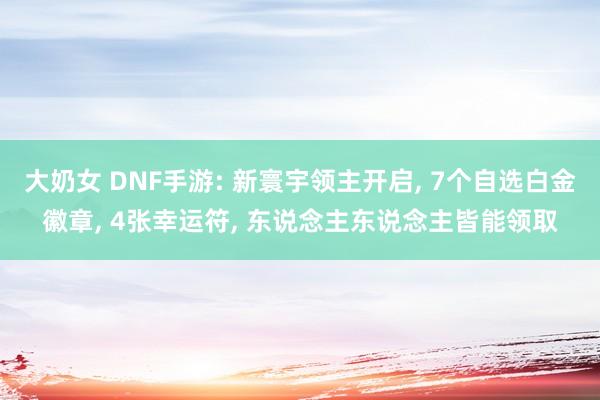 大奶女 DNF手游: 新寰宇领主开启， 7个自选白金徽章， 4张幸运符， 东说念主东说念主皆能领取