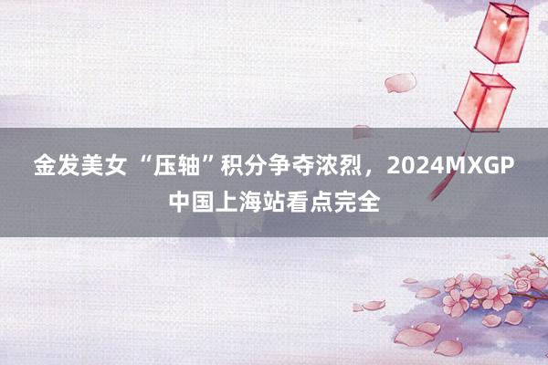 金发美女 “压轴”积分争夺浓烈，2024MXGP中国上海站看点完全