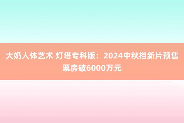 大奶人体艺术 灯塔专科版：2024中秋档新片预售票房破6000万元