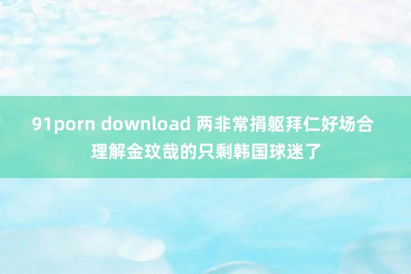 91porn download 两非常捐躯拜仁好场合 理解金玟哉的只剩韩国球迷了