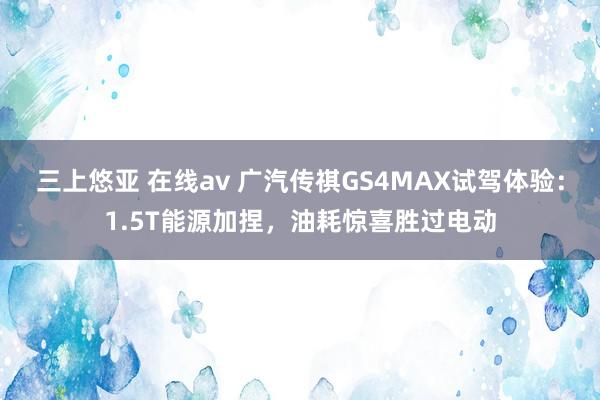 三上悠亚 在线av 广汽传祺GS4MAX试驾体验：1.5T能源加捏，油耗惊喜胜过电动