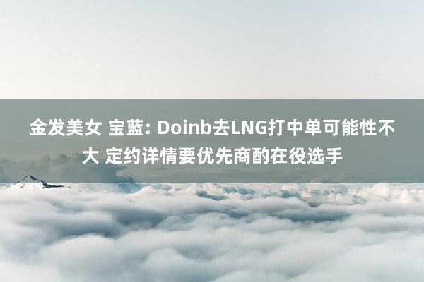 金发美女 宝蓝: Doinb去LNG打中单可能性不大 定约详情要优先商酌在役选手