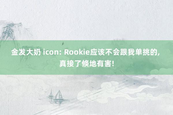 金发大奶 icon: Rookie应该不会跟我单挑的， 真接了倏地有害!