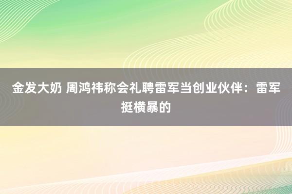 金发大奶 周鸿祎称会礼聘雷军当创业伙伴：雷军挺横暴的