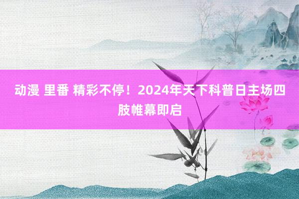 动漫 里番 精彩不停！2024年天下科普日主场四肢帷幕即启