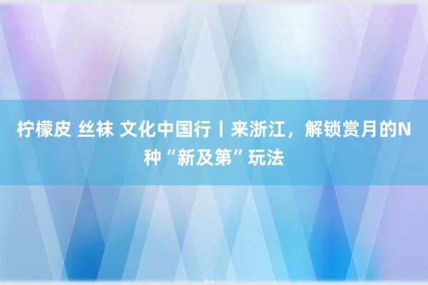 柠檬皮 丝袜 文化中国行丨来浙江，解锁赏月的N种“新及第”玩法