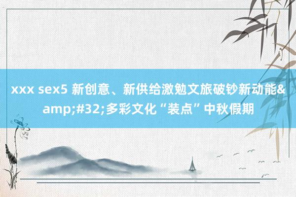 xxx sex5 新创意、新供给激勉文旅破钞新动能&#32;多彩文化“装点”中秋假期