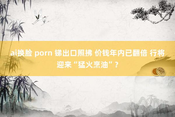 ai换脸 porn 锑出口照拂 价钱年内已翻倍 行将迎来“猛火烹油”？