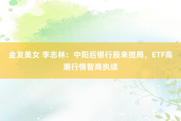 金发美女 李志林：中阳后银行股来搅局，ETF高潮行情智商执续