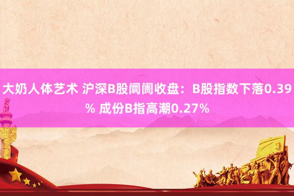 大奶人体艺术 沪深B股阛阓收盘：B股指数下落0.39% 成份B指高潮0.27%