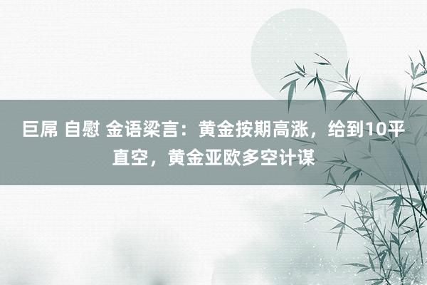 巨屌 自慰 金语梁言：黄金按期高涨，给到10平直空，黄金亚欧多空计谋