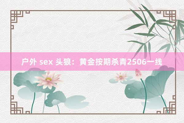 户外 sex 头狼：黄金按期杀青2506一线