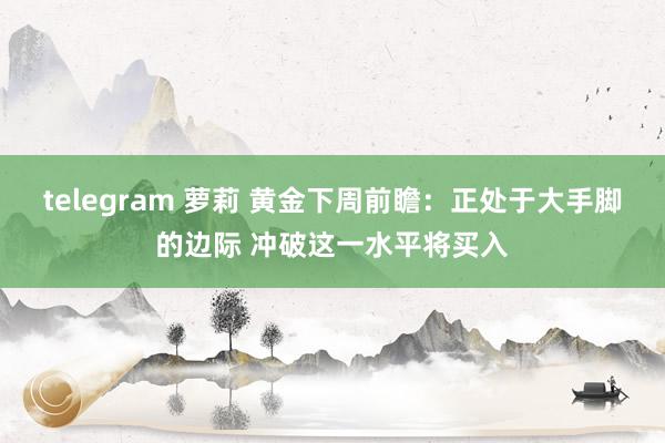 telegram 萝莉 黄金下周前瞻：正处于大手脚的边际 冲破这一水平将买入