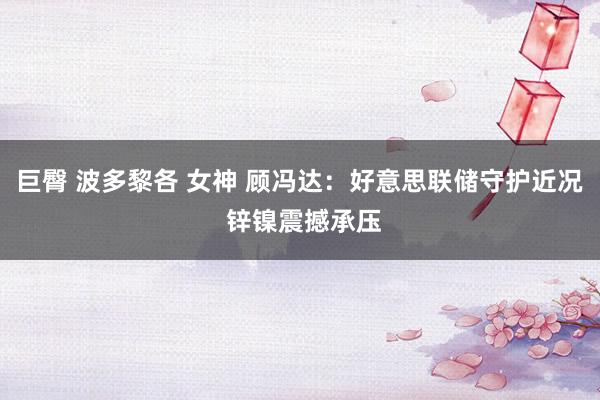 巨臀 波多黎各 女神 顾冯达：好意思联储守护近况 锌镍震撼承压