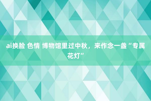 ai换脸 色情 博物馆里过中秋，来作念一盏“专属花灯”